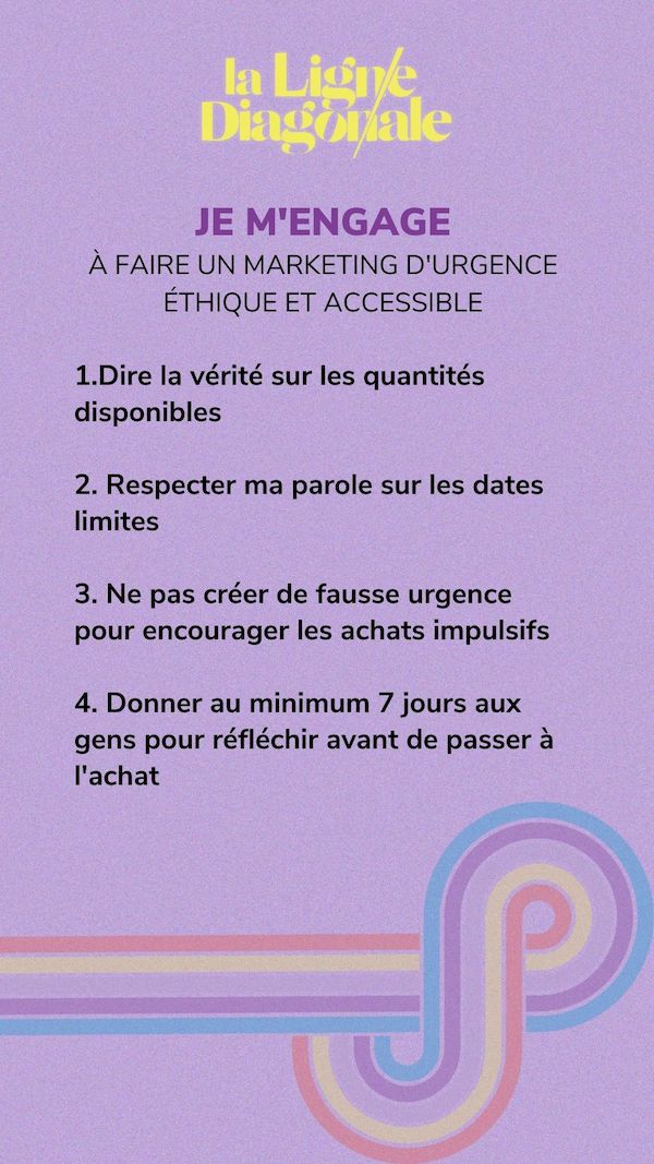 Je m'engage à faire un marketing d'urgence éthique et accessible: dire la vérité sur les quantités disponibles, respecter ma paroles sur les dates limites, ne pas créer de fausse urgence pour encourager les achats impulsifs, donner un minimum 7 jours au gens pour réfléchir avant de passer à l'achat.
