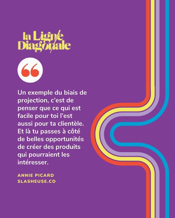 Un exemple du biais de projection, c'est de penser que ce qui est facile pour toi l'est aussi pour ta clientèle. Et là, tu passes à côté de belles opportunités de créer des produits qui pourraient les intéresser. - Annie Picard