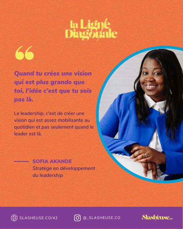 Quand tu crées une vision qui est plus grande que toi, l'idée c'est que tu sois pas là. Le leadership, c'est de créer une vision qui est assez mobilisante au quotidien et pas seulement quand le leader est là. - Sofia Akande