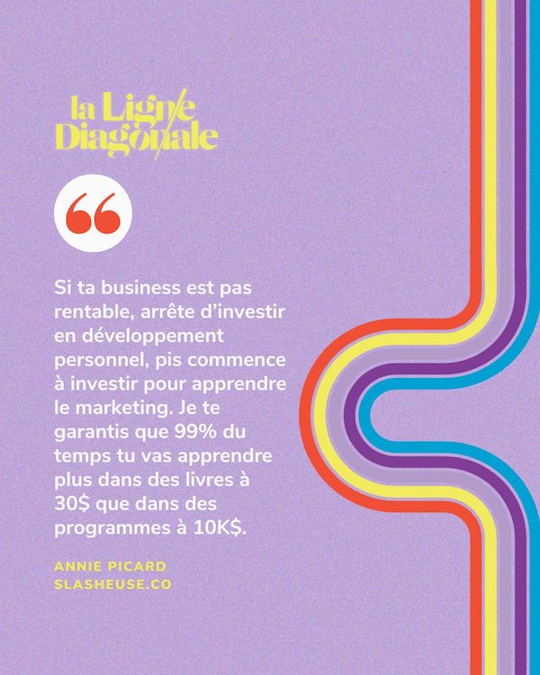 Si ta business est pas rentable, arrête d’investir en développement personnel, pis commence à investir pour apprendre le marketing. Je te garantis que 99% du temps tu vas apprendre plus dans des livres à 30$ que dans des programmes à 10K$.