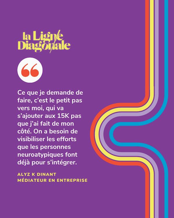 Ce que je demande de faire, c'est le petit pas vers moi, qui va s'ajouter aux 15K pas que j'ai fait de mon côté. On a besoin de visibiliser les efforts que les personnes neuroatypiques font déjà pour s'intégrer. - Alyx K Dinant