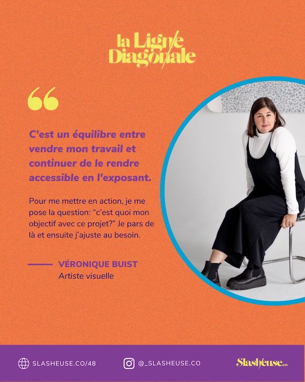 C'est un équilibre entre vendre mon travail et continuer de le rendre accessible en l'exposant. Pour me mettre en action, je me pose la question: "cest quoi mon objectif avec ce projet?" Je pars de là et ensuite j'ajuste au besoin. - Véronique Buist
