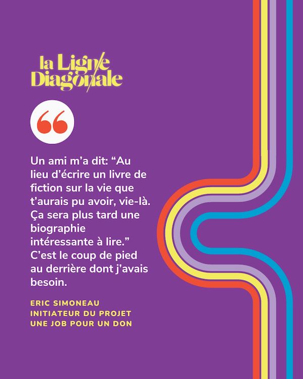 "Un ami m’a dit: “Au lieu d’écrire un livre de fiction sur la vie que t’aurais pu avoir, vie-là. Ça sera plus tard une biographie intéressante à lire.” C’est le coup de pied au derrière dont j’avais besoin." - Eric Simoneau