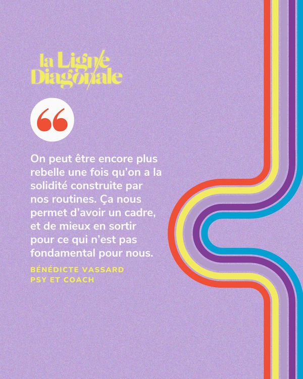 On peut être encore plus rebelle une fois qu'on a la solidité construite par nos routines. Ça nous permet d'avoir un cadre, et de mieux en sortir pour ce qui n'est pas fondamental pour nous. - Bénédicte Vassard
