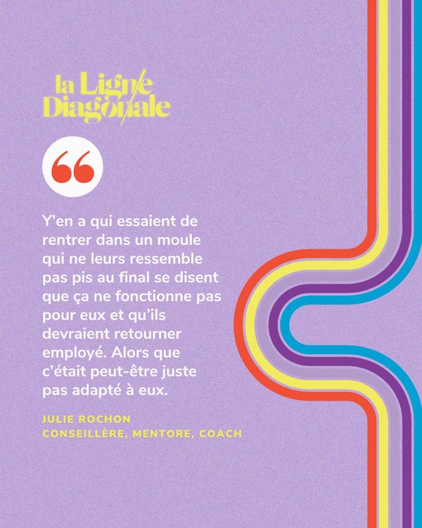 Y’en a qui essaient de rentrer dans un moule qui ne leurs ressemble pas pis au final se disent que ça ne fonctionne pas pour eux et qu’ils devraient retourner employé. Alors que c’était peut-être juste pas adapté à eux. - Julie Rochon