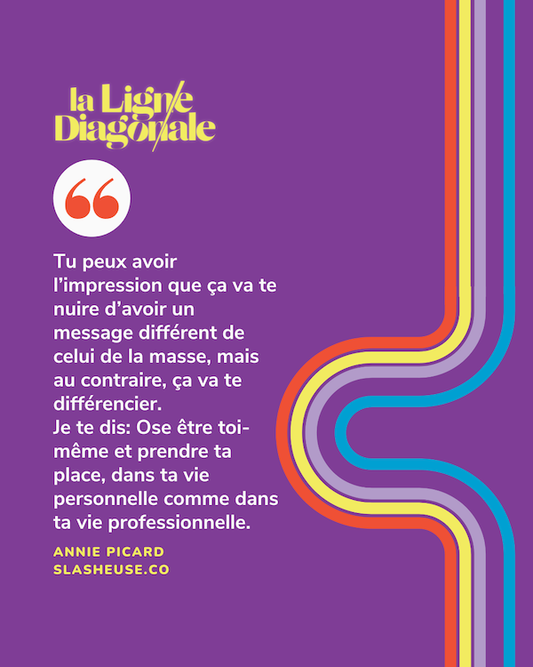 Tu peux avoir l’impression que ça va te nuire d’avoir un message différent de celui de la masse, mais au contraire, ça va te différencier. Je te dis: Ose être toi-même et prendre ta place, dans ta vie personnelle comme dans ta vie professionnelle.