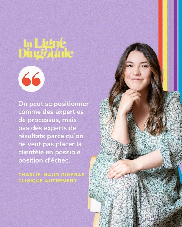 "On peut se positionner comme des experts due processus, mais pas des experts de résultats parce qu'on ne veut pas placer la clientèle en possible position d'échec." - Charlie-Maud Gingras